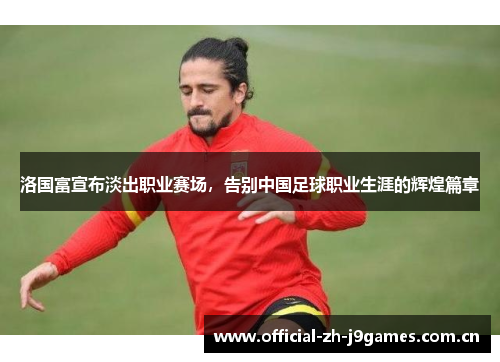 洛国富宣布淡出职业赛场，告别中国足球职业生涯的辉煌篇章